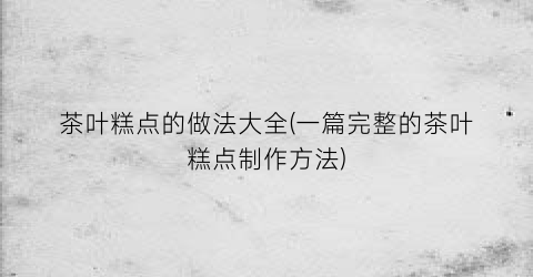 茶叶糕点的做法大全(一篇完整的茶叶糕点制作方法)