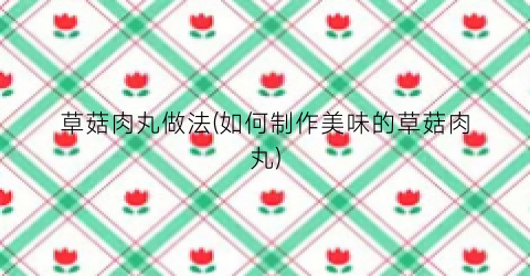 草菇肉丸做法(如何制作美味的草菇肉丸)
