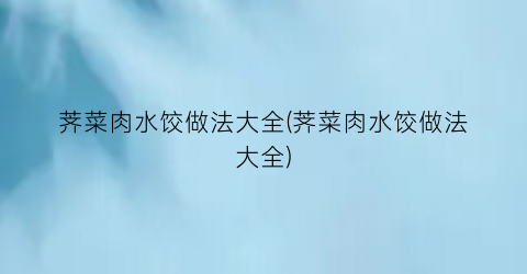 “荠菜肉水饺做法大全(荠菜肉水饺做法大全)