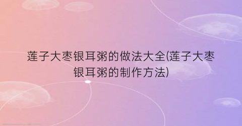 莲子大枣银耳粥的做法大全(莲子大枣银耳粥的制作方法)