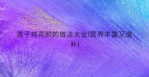 莲子炖花胶的做法大全(营养丰富又滋补)