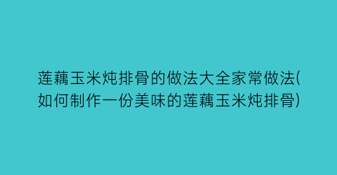 莲藕玉米炖排骨的做法大全家常做法(如何制作一份美味的莲藕玉米炖排骨)