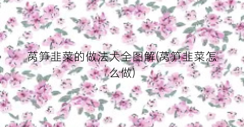 “莴笋韭菜的做法大全图解(莴笋韭菜怎么做)