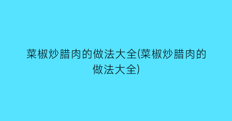 “菜椒炒腊肉的做法大全(菜椒炒腊肉的做法大全)