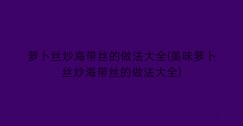 “萝卜丝炒海带丝的做法大全(美味萝卜丝炒海带丝的做法大全)