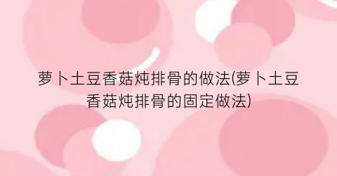 “萝卜土豆香菇炖排骨的做法(萝卜土豆香菇炖排骨的固定做法)