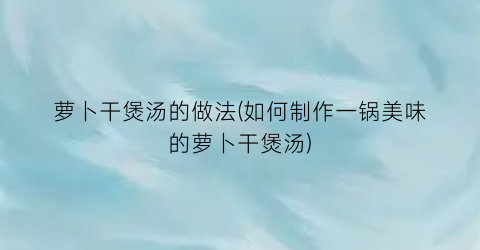 萝卜干煲汤的做法(如何制作一锅美味的萝卜干煲汤)
