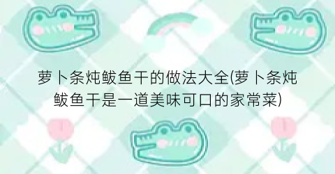 萝卜条炖鲅鱼干的做法大全(萝卜条炖鲅鱼干是一道美味可口的家常菜)