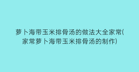 “萝卜海带玉米排骨汤的做法大全家常(家常萝卜海带玉米排骨汤的制作)