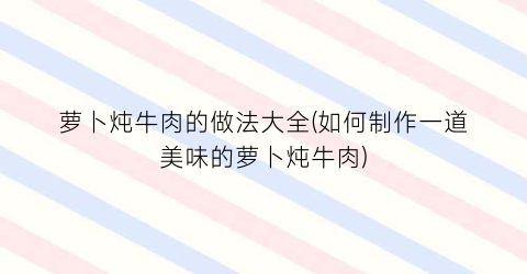 萝卜炖牛肉的做法大全(如何制作一道美味的萝卜炖牛肉)