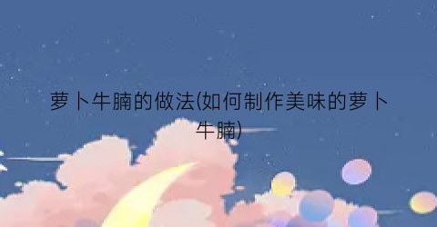萝卜牛腩的做法(如何制作美味的萝卜牛腩)