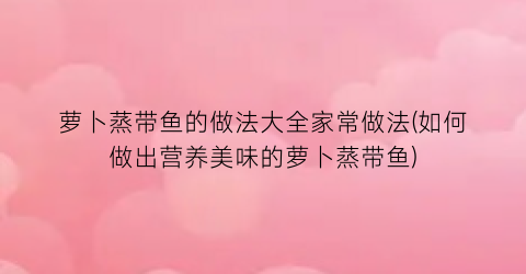 萝卜蒸带鱼的做法大全家常做法(如何做出营养美味的萝卜蒸带鱼)