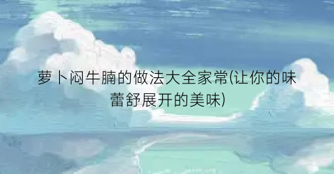 萝卜闷牛腩的做法大全家常(让你的味蕾舒展开的美味)