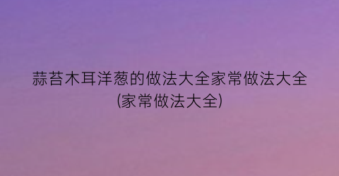 蒜苔木耳洋葱的做法大全家常做法大全(家常做法大全)