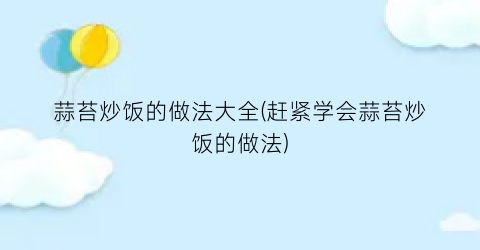 蒜苔炒饭的做法大全(赶紧学会蒜苔炒饭的做法)
