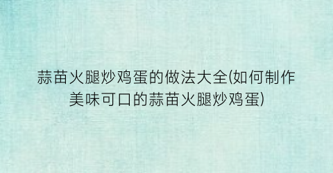 蒜苗火腿炒鸡蛋的做法大全(如何制作美味可口的蒜苗火腿炒鸡蛋)