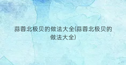 蒜蓉北极贝的做法大全(蒜蓉北极贝的做法大全)