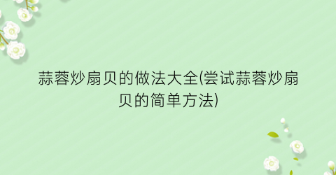 蒜蓉炒扇贝的做法大全(尝试蒜蓉炒扇贝的简单方法)