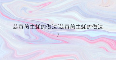 蒜蓉煎生蚝的做法(蒜蓉煎生蚝的做法)
