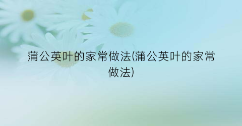 蒲公英叶的家常做法(蒲公英叶的家常做法)