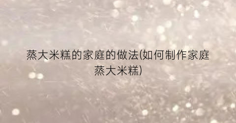 蒸大米糕的家庭的做法(如何制作家庭蒸大米糕)