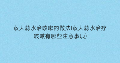 蒸大蒜水治咳嗽的做法(蒸大蒜水治疗咳嗽有哪些注意事项)