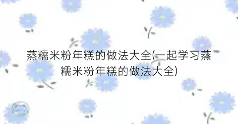 蒸糯米粉年糕的做法大全(一起学习蒸糯米粉年糕的做法大全)