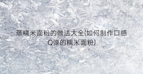 蒸糯米面粉的做法大全(如何制作口感Q弹的糯米面粉)