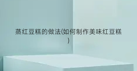 蒸红豆糕的做法(如何制作美味红豆糕)