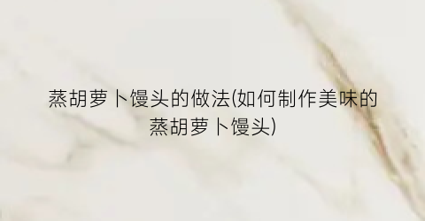 蒸胡萝卜馒头的做法(如何制作美味的蒸胡萝卜馒头)