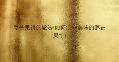 蒸芒果饼的做法(如何制作美味的蒸芒果饼)