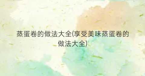 蒸蛋卷的做法大全(享受美味蒸蛋卷的做法大全)