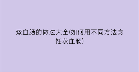 “蒸血肠的做法大全(如何用不同方法烹饪蒸血肠)