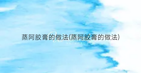 蒸阿胶膏的做法(蒸阿胶膏的做法)