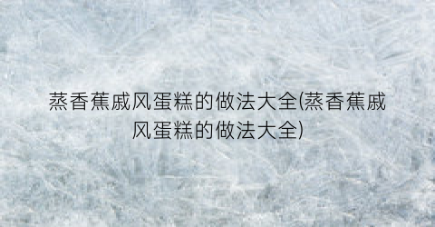 “蒸香蕉戚风蛋糕的做法大全(蒸香蕉戚风蛋糕的做法大全)