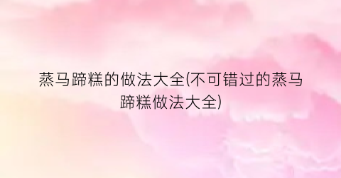 “蒸马蹄糕的做法大全(不可错过的蒸马蹄糕做法大全)