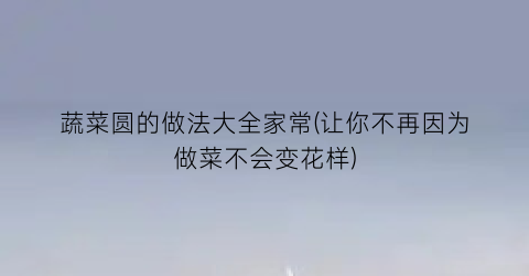 蔬菜圆的做法大全家常(让你不再因为做菜不会变花样)