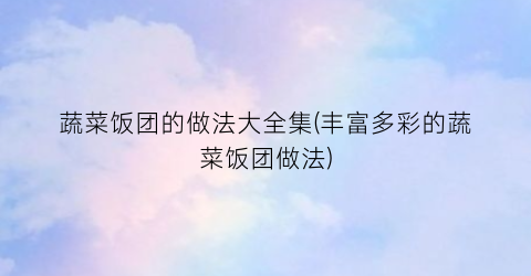 蔬菜饭团的做法大全集(丰富多彩的蔬菜饭团做法)