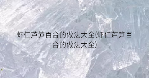 “虾仁芦笋百合的做法大全(虾仁芦笋百合的做法大全)