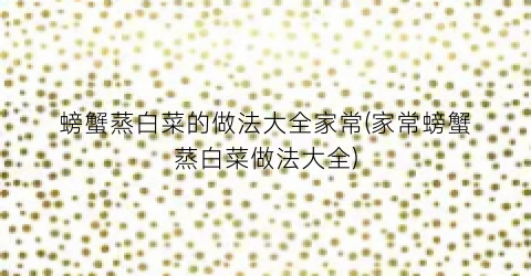 螃蟹蒸白菜的做法大全家常(家常螃蟹蒸白菜做法大全)