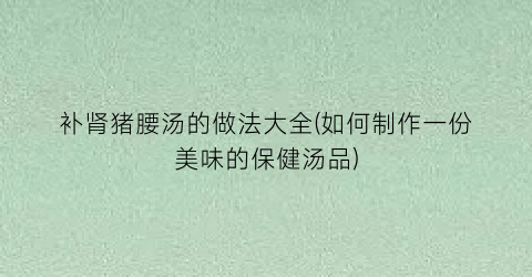 补肾猪腰汤的做法大全(如何制作一份美味的保健汤品)