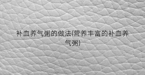 “补血养气粥的做法(营养丰富的补血养气粥)