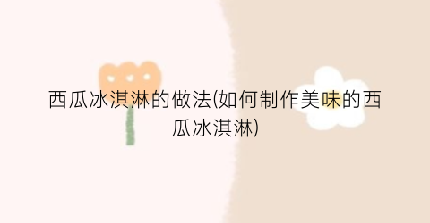 西瓜冰淇淋的做法(如何制作美味的西瓜冰淇淋)