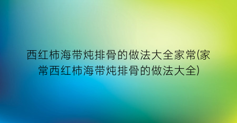 西红柿海带炖排骨的做法大全家常(家常西红柿海带炖排骨的做法大全)