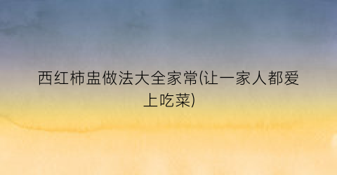 “西红柿盅做法大全家常(让一家人都爱上吃菜)