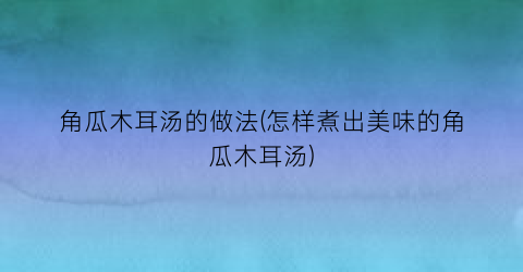 角瓜木耳汤的做法(怎样煮出美味的角瓜木耳汤)