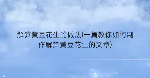 “解笋黄豆花生的做法(一篇教你如何制作解笋黄豆花生的文章)