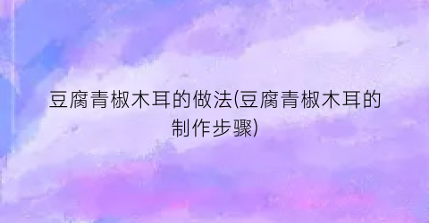 豆腐青椒木耳的做法(豆腐青椒木耳的制作步骤)