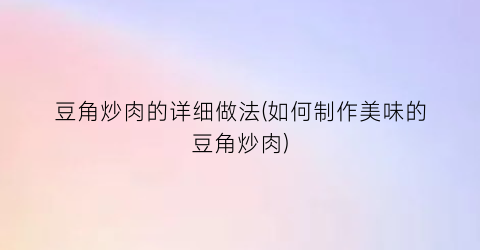 豆角炒肉的详细做法(如何制作美味的豆角炒肉)