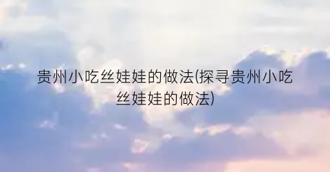 “贵州小吃丝娃娃的做法(探寻贵州小吃丝娃娃的做法)